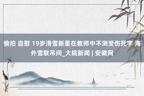 偷拍 自慰 19岁滑雪新星在教师中不测受伤死字 海外雪联吊问_大皖新闻 | 安徽网