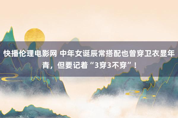 快播伦理电影网 中年女诞辰常搭配也曾穿卫衣显年青，但要记着“3穿3不穿”！
