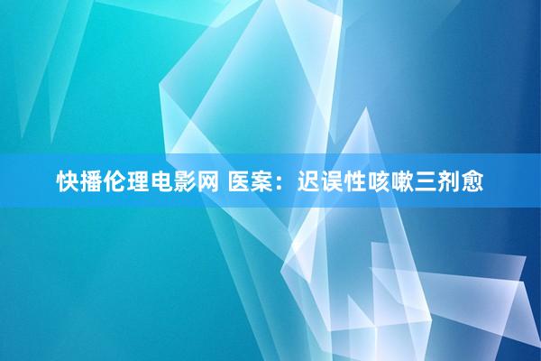 快播伦理电影网 医案：迟误性咳嗽三剂愈