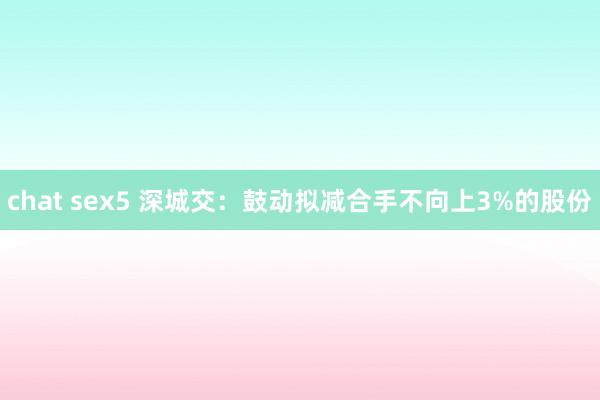 chat sex5 深城交：鼓动拟减合手不向上3%的股份