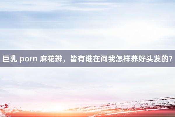 巨乳 porn 麻花辫,皆有谁在问我怎样养好头发的?