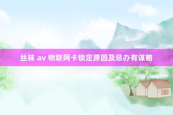 丝袜 av 物联网卡锁定原因及惩办有谋略