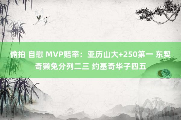 偷拍 自慰 MVP赔率：亚历山大+250第一 东契奇獭兔分列二三 约基奇华子四五