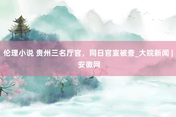 伦理小说 贵州三名厅官，同日官宣被查_大皖新闻 | 安徽网