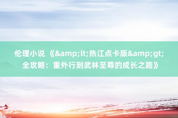 伦理小说 《&lt;热江点卡版&gt; 全攻略：重外行到武林至尊的成长之路》