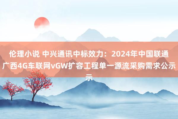 伦理小说 中兴通讯中标效力：2024年中国联通广西4G车联网vGW扩容工程单一源流采购需求公示