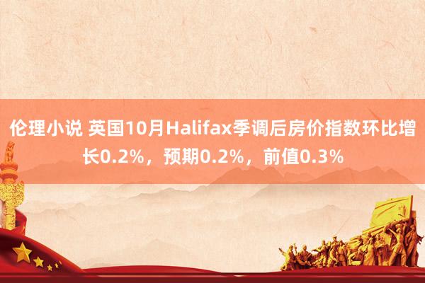 伦理小说 英国10月Halifax季调后房价指数环比增长0.2%，预期0.2%，前值0.3%