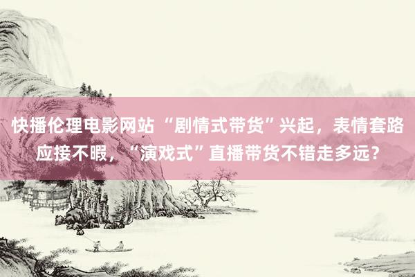 快播伦理电影网站 “剧情式带货”兴起，表情套路应接不暇，“演戏式”直播带货不错走多远？
