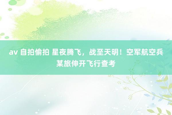 av 自拍偷拍 星夜腾飞，战至天明！空军航空兵某旅伸开飞行查考