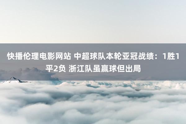 快播伦理电影网站 中超球队本轮亚冠战绩：1胜1平2负 浙江队虽赢球但出局
