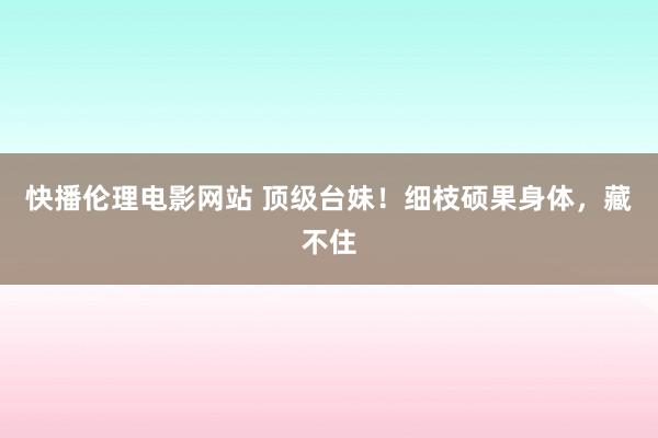 快播伦理电影网站 顶级台妹！细枝硕果身体，藏不住