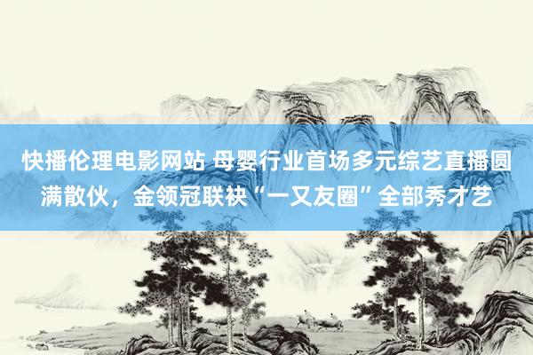 快播伦理电影网站 母婴行业首场多元综艺直播圆满散伙，金领冠联袂“一又友圈”全部秀才艺