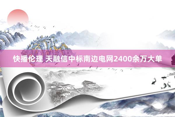 快播伦理 天融信中标南边电网2400余万大单