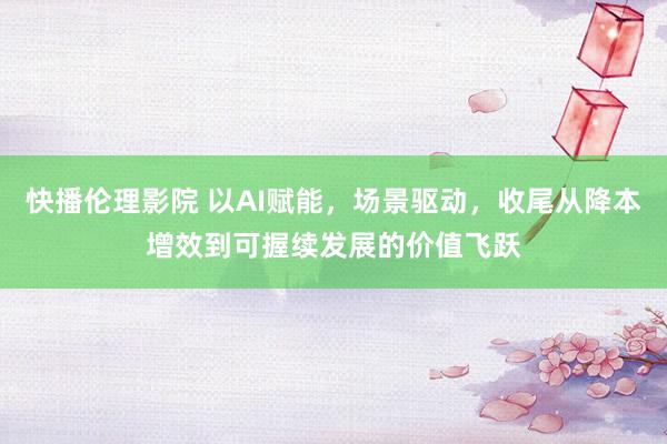 快播伦理影院 以AI赋能，场景驱动，收尾从降本增效到可握续发展的价值飞跃