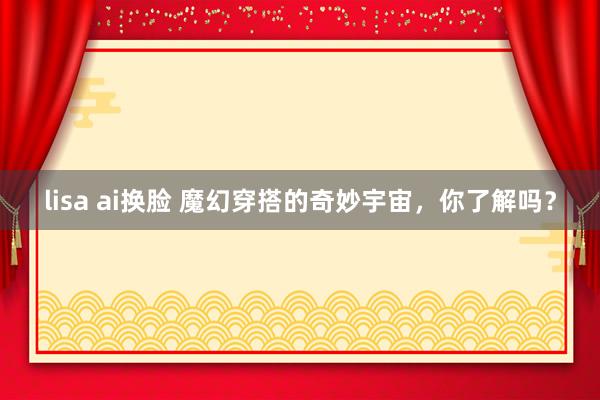 lisa ai换脸 魔幻穿搭的奇妙宇宙，你了解吗？
