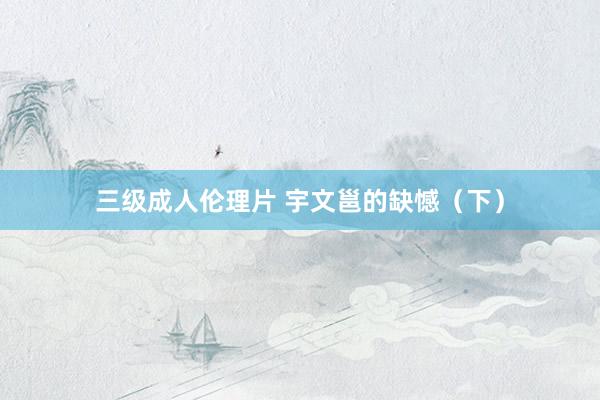 三级成人伦理片 宇文邕的缺憾（下）