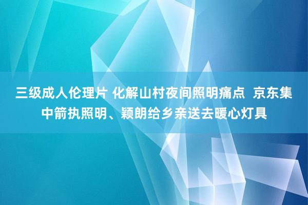 三级成人伦理片 化解山村夜间照明痛点  京东集中箭执照明、颖朗给乡亲送去暖心灯具