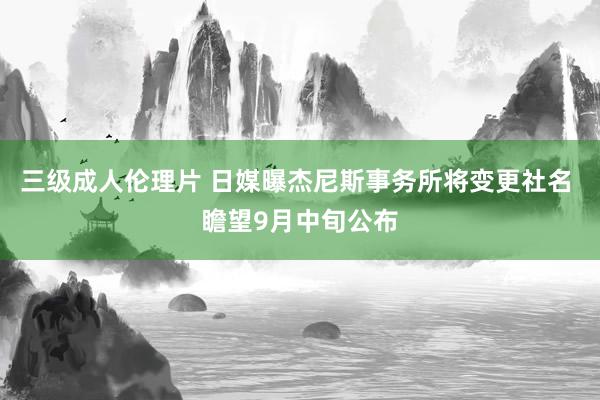 三级成人伦理片 日媒曝杰尼斯事务所将变更社名 瞻望9月中旬公布