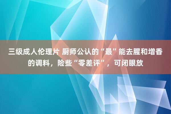 三级成人伦理片 厨师公认的“最”能去腥和增香的调料，险些“零差评”，可闭眼放