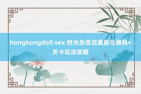 hongkongdoll sex 时光杂货店最新兑换码+关卡玩法攻略