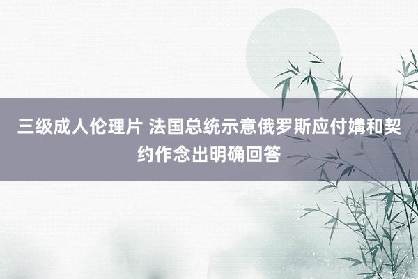三级成人伦理片 法国总统示意俄罗斯应付媾和契约作念出明确回答