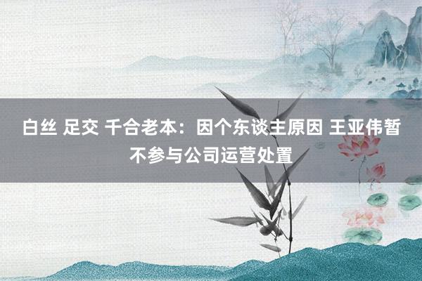 白丝 足交 千合老本：因个东谈主原因 王亚伟暂不参与公司运营处置