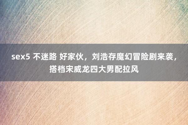 sex5 不迷路 好家伙，刘浩存魔幻冒险剧来袭，搭档宋威龙四大男配拉风