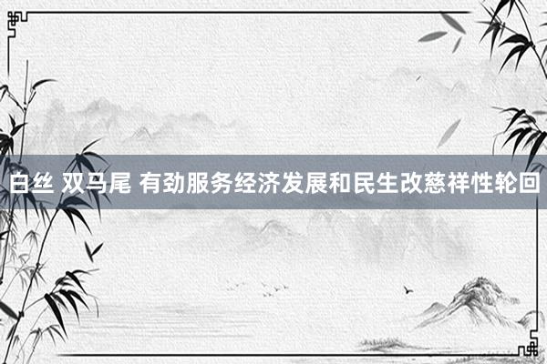 白丝 双马尾 有劲服务经济发展和民生改慈祥性轮回