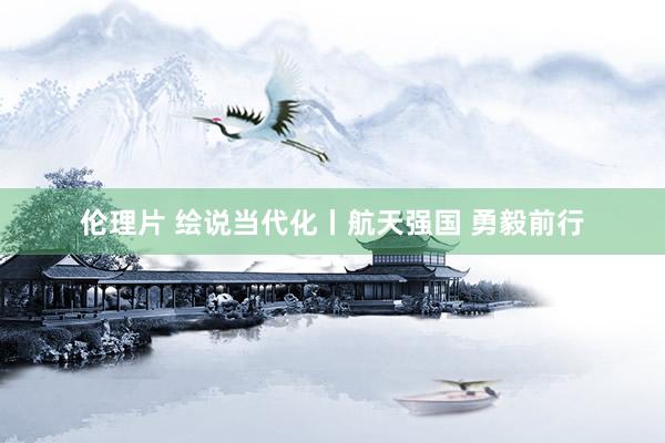 伦理片 绘说当代化丨航天强国 勇毅前行