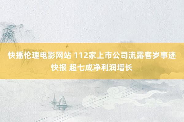 快播伦理电影网站 112家上市公司流露客岁事迹快报 超七成净利润增长