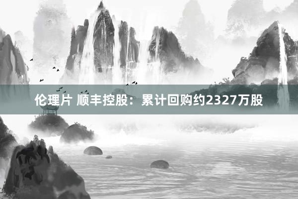伦理片 顺丰控股：累计回购约2327万股