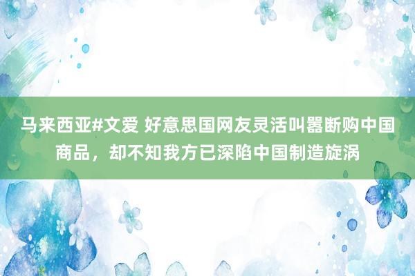 马来西亚#文爱 好意思国网友灵活叫嚣断购中国商品，却不知我方已深陷中国制造旋涡