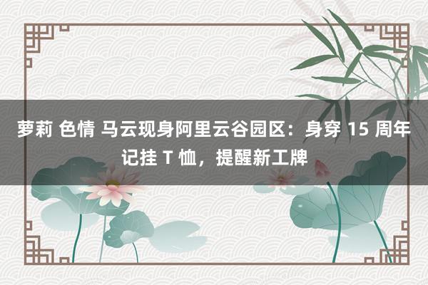 萝莉 色情 马云现身阿里云谷园区：身穿 15 周年记挂 T 恤，提醒新工牌