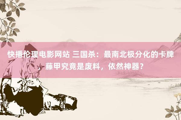快播伦理电影网站 三国杀：最南北极分化的卡牌，藤甲究竟是废料，依然神器？