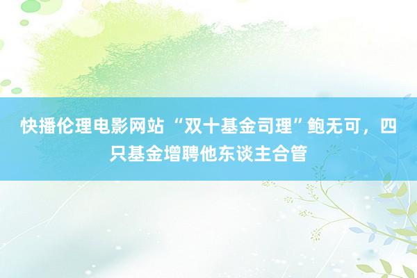 快播伦理电影网站 “双十基金司理”鲍无可，四只基金增聘他东谈主合管
