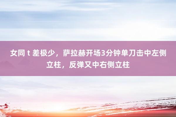 女同 t 差极少，萨拉赫开场3分钟单刀击中左侧立柱，反弹又中右侧立柱