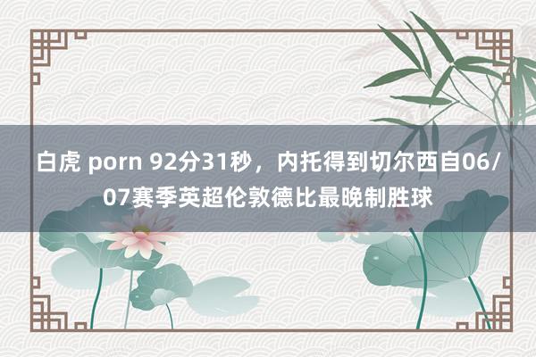 白虎 porn 92分31秒，内托得到切尔西自06/07赛季英超伦敦德比最晚制胜球