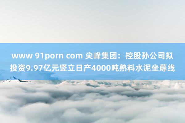 www 91porn com 尖峰集团：控股孙公司拟投资9.97亿元竖立日产4000吨熟料水泥坐蓐线