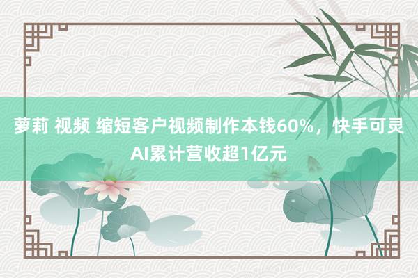 萝莉 视频 缩短客户视频制作本钱60%，快手可灵AI累计营收超1亿元