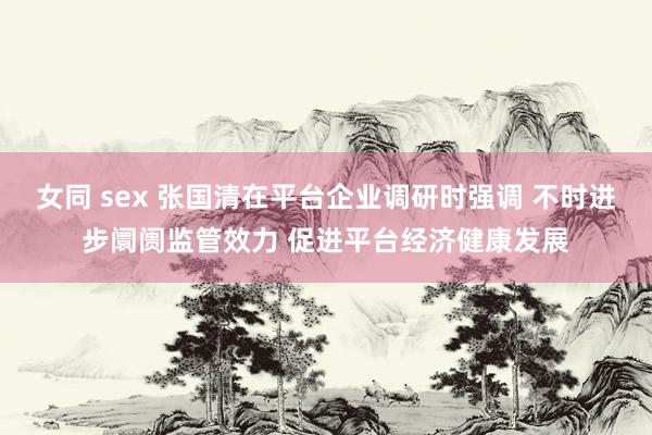 女同 sex 张国清在平台企业调研时强调 不时进步阛阓监管效力 促进平台经济健康发展