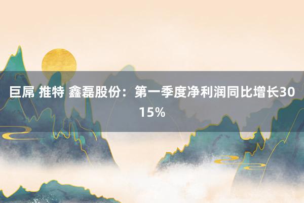 巨屌 推特 鑫磊股份：第一季度净利润同比增长3015%