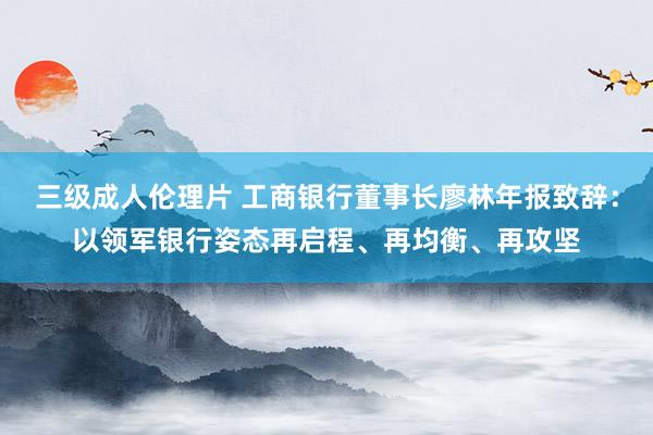 三级成人伦理片 工商银行董事长廖林年报致辞：以领军银行姿态再启程、再均衡、再攻坚