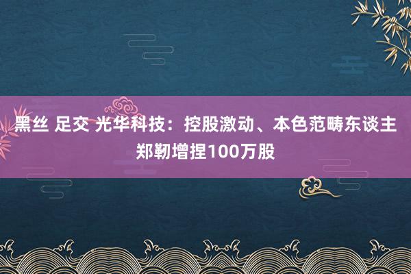 黑丝 足交 光华科技：控股激动、本色范畴东谈主郑靭增捏100万股