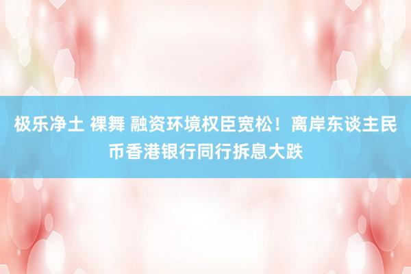 极乐净土 裸舞 融资环境权臣宽松！离岸东谈主民币香港银行同行拆息大跌
