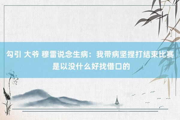 勾引 大爷 穆雷说念生病：我带病坚捏打结束比赛 是以没什么好找借口的