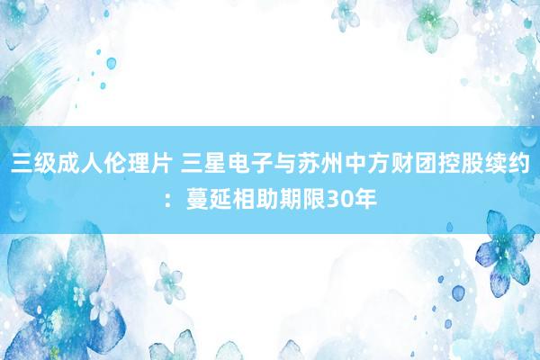 三级成人伦理片 三星电子与苏州中方财团控股续约：蔓延相助期限30年