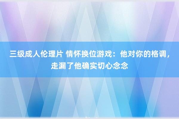 三级成人伦理片 情怀换位游戏：他对你的格调，走漏了他确实切心念念
